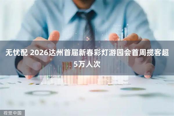 无忧配 2026达州首届新春彩灯游园会首周揽客超5万人次