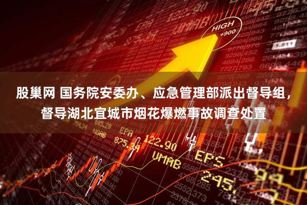 股巢网 国务院安委办、应急管理部派出督导组，督导湖北宜城市烟花爆燃事故调查处置
