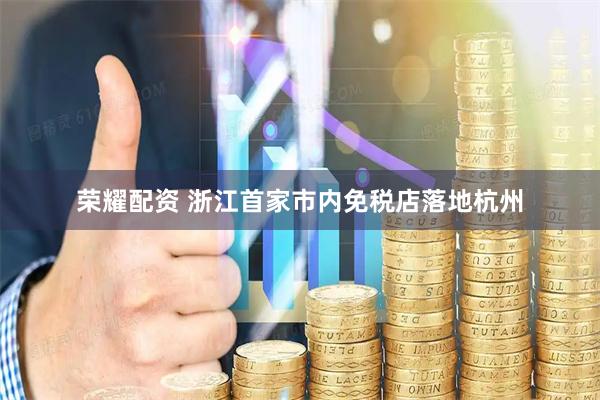 荣耀配资 浙江首家市内免税店落地杭州
