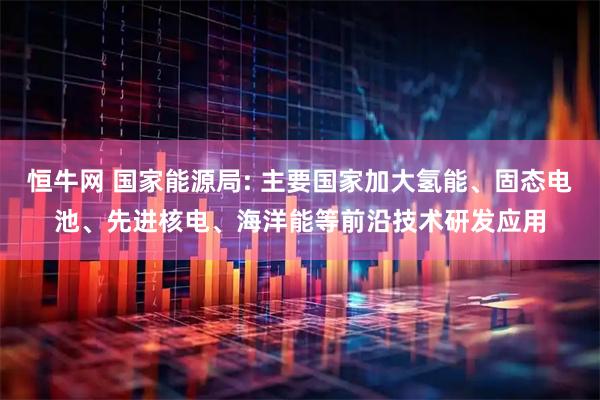 恒牛网 国家能源局: 主要国家加大氢能、固态电池、先进核电、海洋能等前沿技术研发应用