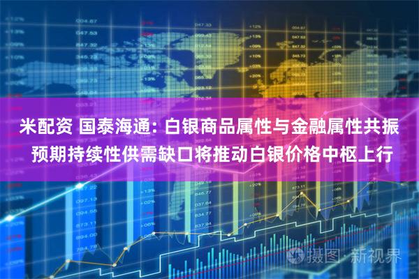 米配资 国泰海通: 白银商品属性与金融属性共振 预期持续性供需缺口将推动白银价格中枢上行