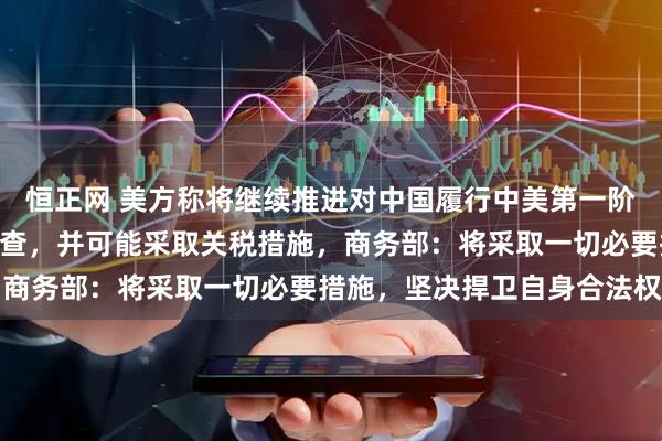 恒正网 美方称将继续推进对中国履行中美第一阶段经贸协议情况301调查，并可能采取关税措施，商务部：将采取一切必要措施，坚决捍卫自身合法权益