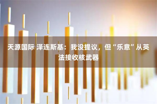 天源国际 泽连斯基：我没提议，但“乐意”从英法接收核武器