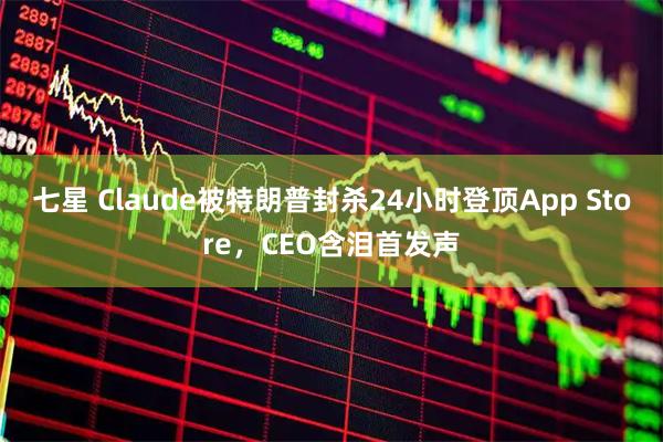 七星 Claude被特朗普封杀24小时登顶App Store，CEO含泪首发声