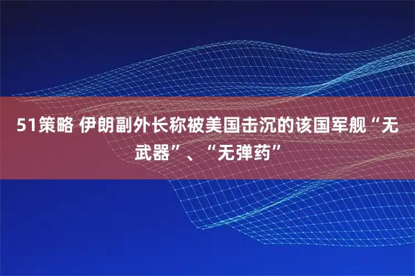 51策略 伊朗副外长称被美国击沉的该国军舰“无武器”、“无弹药”