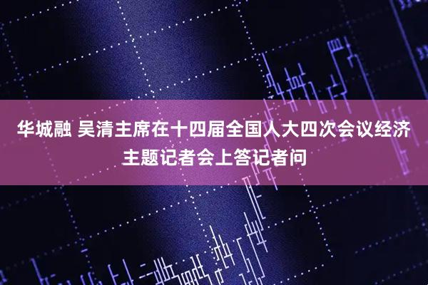 华城融 吴清主席在十四届全国人大四次会议经济主题记者会上答记者问