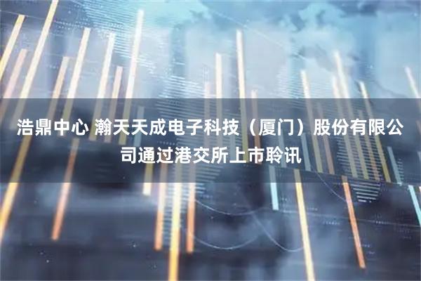 浩鼎中心 瀚天天成电子科技（厦门）股份有限公司通过港交所上市聆讯