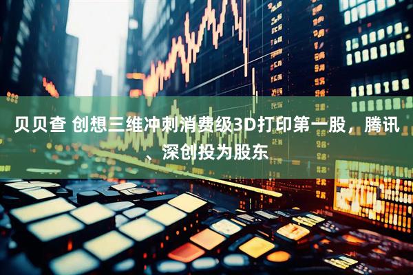贝贝查 创想三维冲刺消费级3D打印第一股，腾讯、深创投为股东