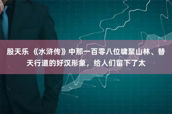 股天乐 《水浒传》中那一百零八位啸聚山林、替天行道的好汉形象，给人们留下了太