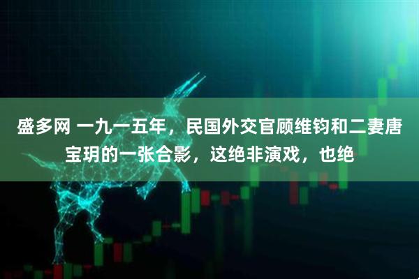 盛多网 一九一五年，民国外交官顾维钧和二妻唐宝玥的一张合影，这绝非演戏，也绝