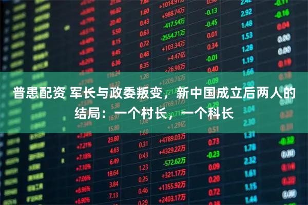 普患配资 军长与政委叛变，新中国成立后两人的结局：一个村长，一个科长
