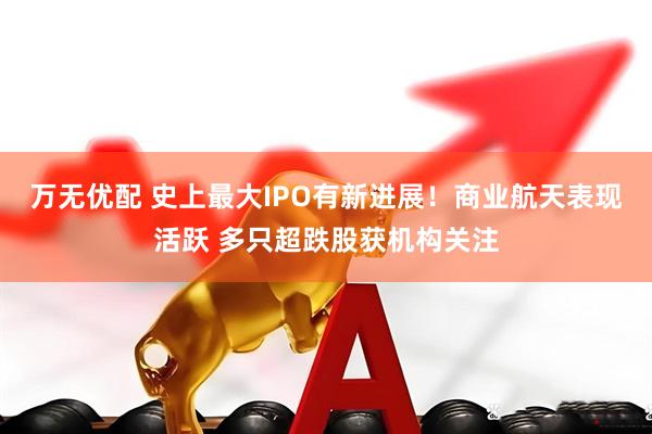 万无优配 史上最大IPO有新进展！商业航天表现活跃 多只超跌股获机构关注