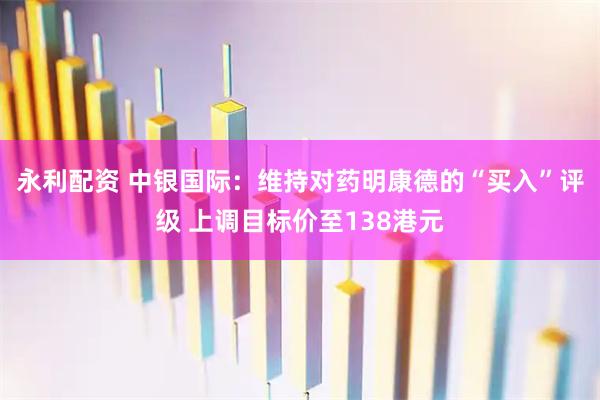 永利配资 中银国际：维持对药明康德的“买入”评级 上调目标价至138港元