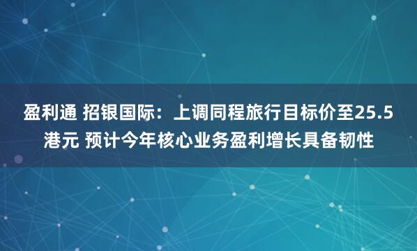 盈利通 招银国际：上调同程旅行目标价至25.5港元 预计今年核心业务盈利增长具备韧性