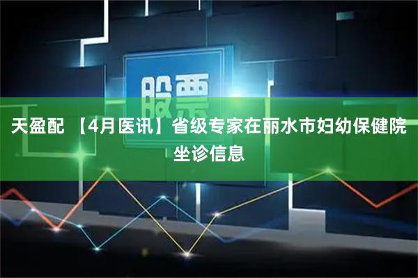 天盈配 【4月医讯】省级专家在丽水市妇幼保健院坐诊信息