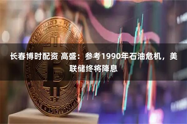长春博时配资 高盛：参考1990年石油危机，美联储终将降息