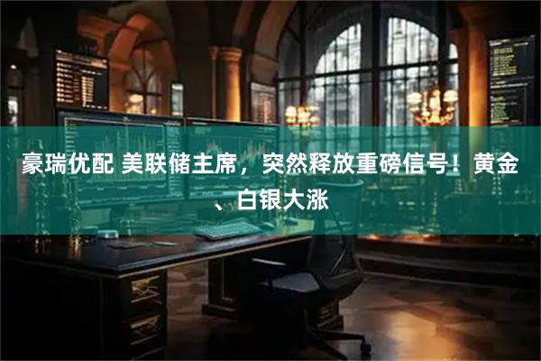 豪瑞优配 美联储主席，突然释放重磅信号！黄金、白银大涨