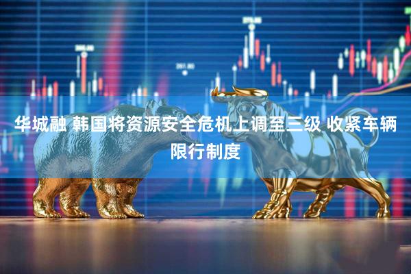 华城融 韩国将资源安全危机上调至三级 收紧车辆限行制度