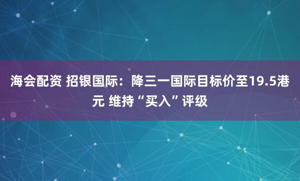 海会配资 招银国际：降三一国际目标价至19.5港元 维持“买入”评级