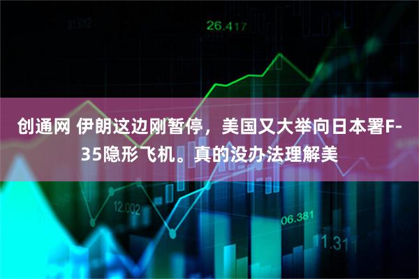 创通网 伊朗这边刚暂停，美国又大举向日本署F-35隐形飞机。真的没办法理解美