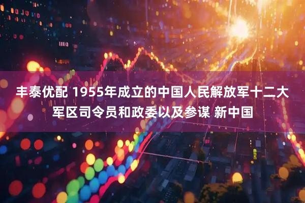 丰泰优配 1955年成立的中国人民解放军十二大军区司令员和政委以及参谋 新中国