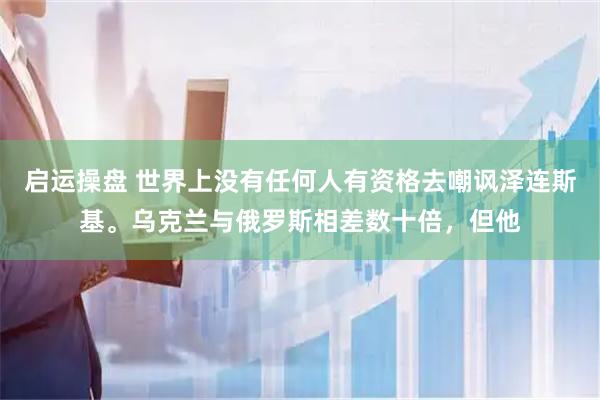 启运操盘 世界上没有任何人有资格去嘲讽泽连斯基。乌克兰与俄罗斯相差数十倍，但他