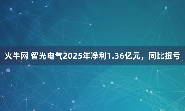 火牛网 智光电气2025年净利1.36亿元，同比扭亏
