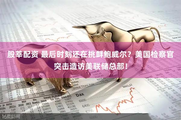股莘配资 最后时刻还在挑衅鲍威尔？美国检察官突击造访美联储总部！
