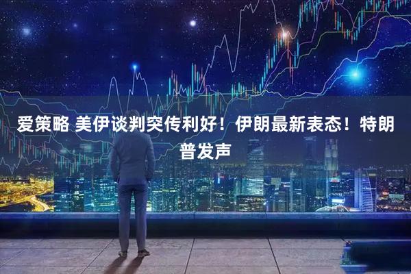 爱策略 美伊谈判突传利好！伊朗最新表态！特朗普发声