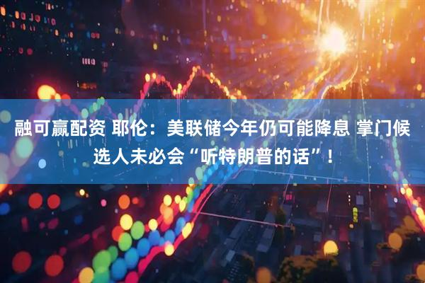融可赢配资 耶伦：美联储今年仍可能降息 掌门候选人未必会“听特朗普的话”！