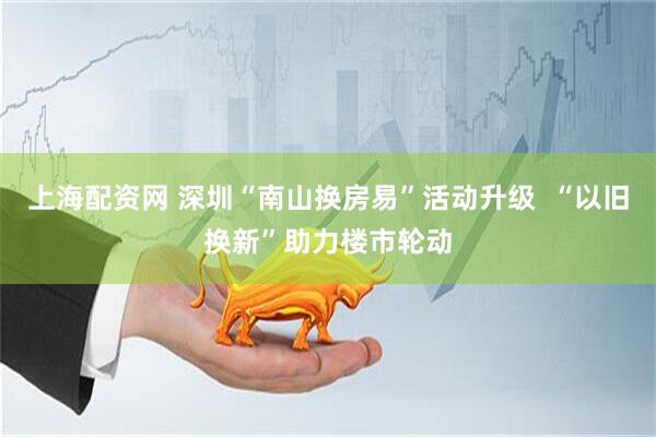上海配资网 深圳“南山换房易”活动升级  “以旧换新”助力楼市轮动