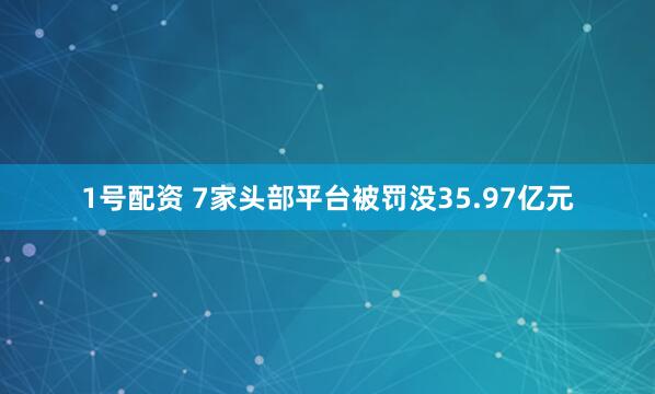 1号配资 7家头部平台被罚没35.97亿元