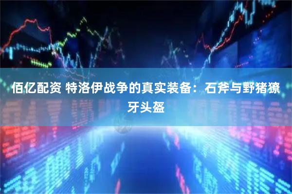 佰亿配资 特洛伊战争的真实装备：石斧与野猪獠牙头盔