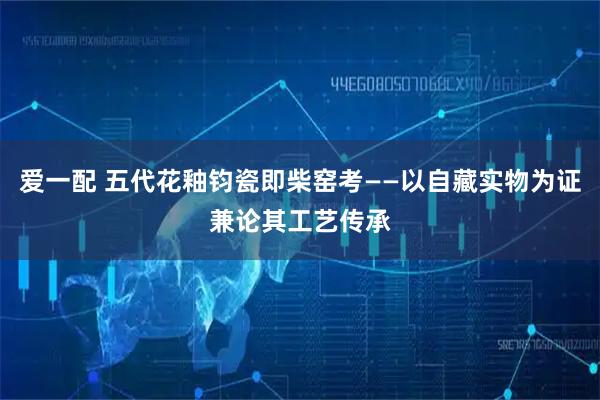 爱一配 五代花釉钧瓷即柴窑考——以自藏实物为证兼论其工艺传承