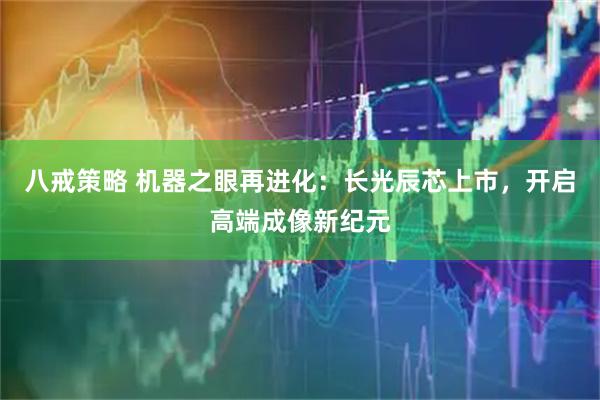 八戒策略 机器之眼再进化：长光辰芯上市，开启高端成像新纪元