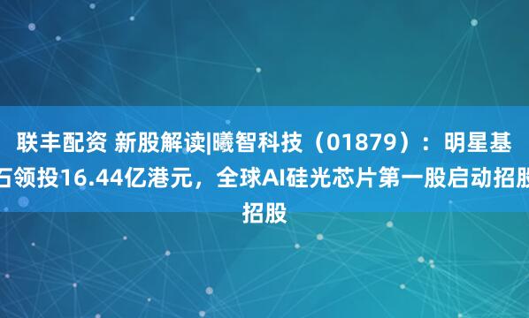 联丰配资 新股解读|曦智科技（01879）：明星基石领投16.44亿港元，全球AI硅光芯片第一股启动招股