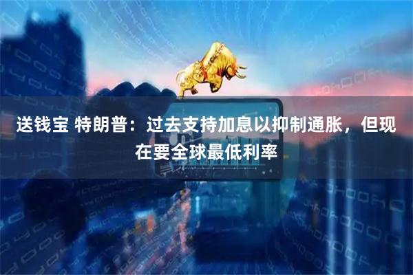 送钱宝 特朗普：过去支持加息以抑制通胀，但现在要全球最低利率