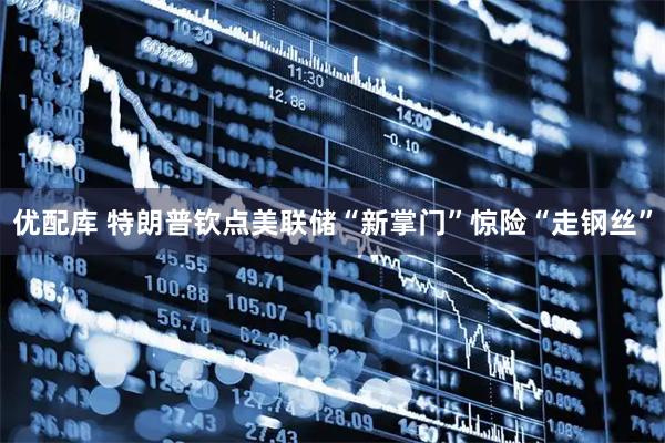 优配库 特朗普钦点美联储“新掌门”惊险“走钢丝”