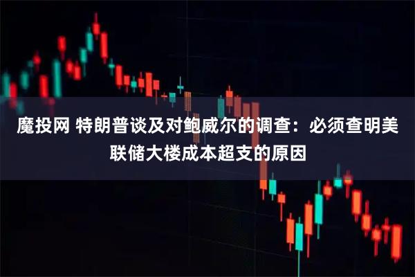 魔投网 特朗普谈及对鲍威尔的调查：必须查明美联储大楼成本超支的原因