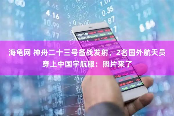 海龟网 神舟二十三号备战发射，2名国外航天员穿上中国宇航服：照片来了