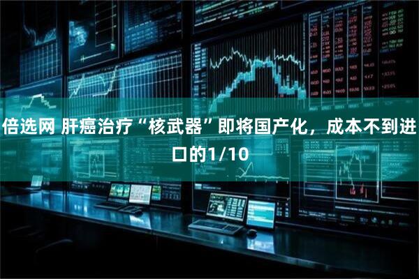 倍选网 肝癌治疗“核武器”即将国产化,成本不到进口的1/10