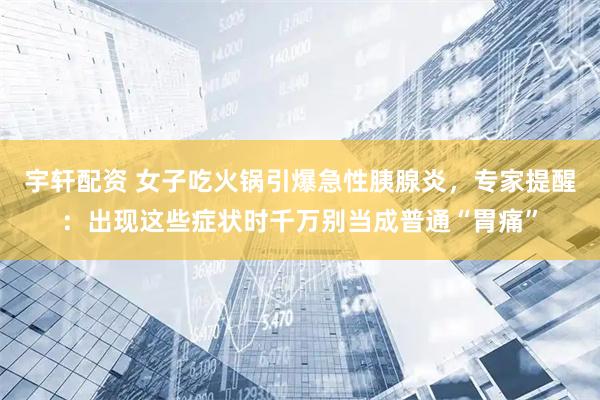 宇轩配资 女子吃火锅引爆急性胰腺炎，专家提醒：出现这些症状时千万别当成普通“胃痛”