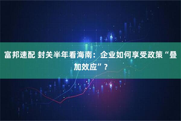 富邦速配 封关半年看海南：企业如何享受政策“叠加效应”？