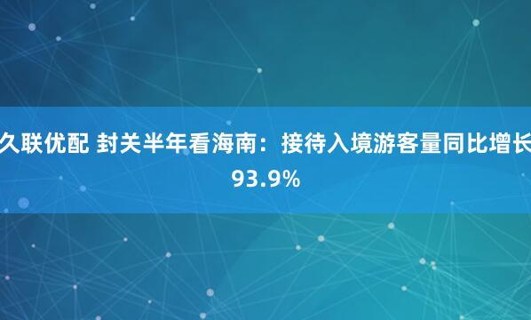 久联优配 封关半年看海南：接待入境游客量同比增长93.9%