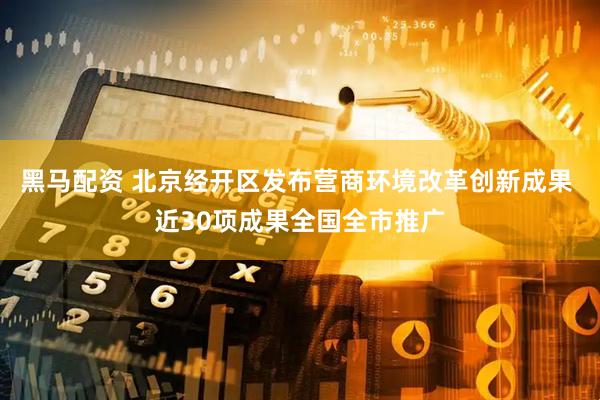 黑马配资 北京经开区发布营商环境改革创新成果 近30项成果全国全市推广