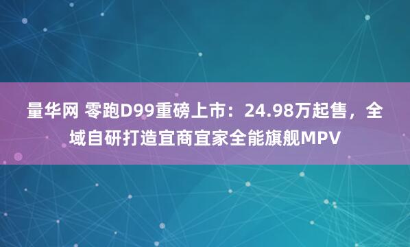 量华网 零跑D99重磅上市：24.98万起售，全域自研打造宜商宜家全能旗舰MPV