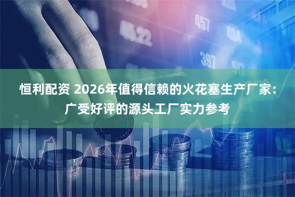 恒利配资 2026年值得信赖的火花塞生产厂家：广受好评的源头工厂实力参考