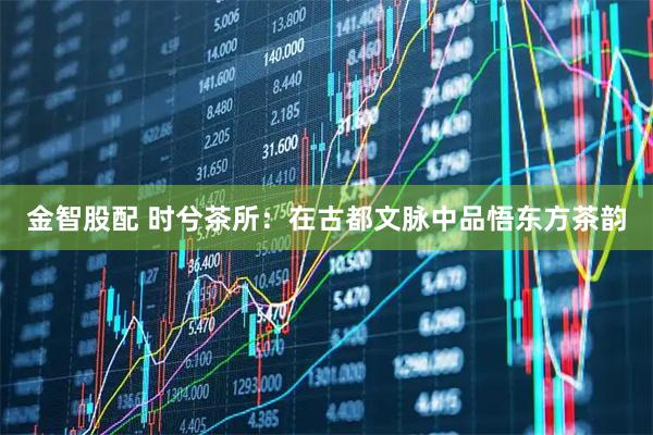 金智股配 时兮茶所：在古都文脉中品悟东方茶韵