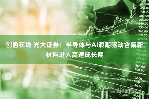 创盈在线 光大证券:半导体与AI浪潮驱动含氟新材料进入高速成长期