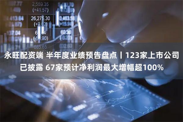 永旺配资端 半年度业绩预告盘点丨123家上市公司已披露 67家预计净利润最大增幅超100%
